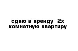  сдаю в аренду  2х комнатную квартиру